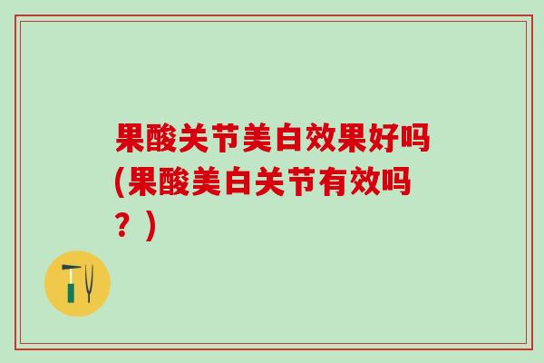 果酸关节美白效果好吗(果酸美白关节有效吗？)