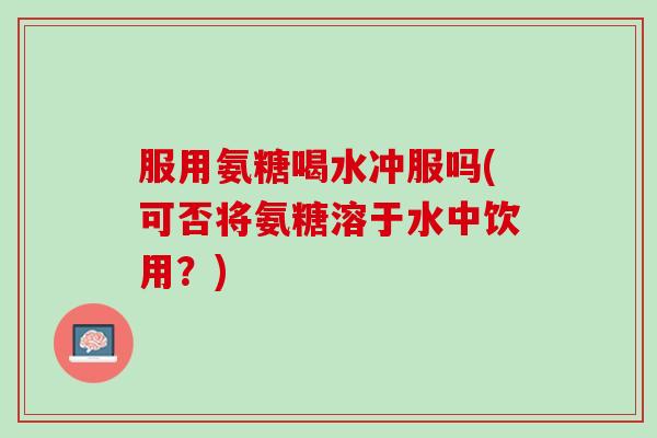 服用氨糖喝水冲服吗(可否将氨糖溶于水中饮用？)