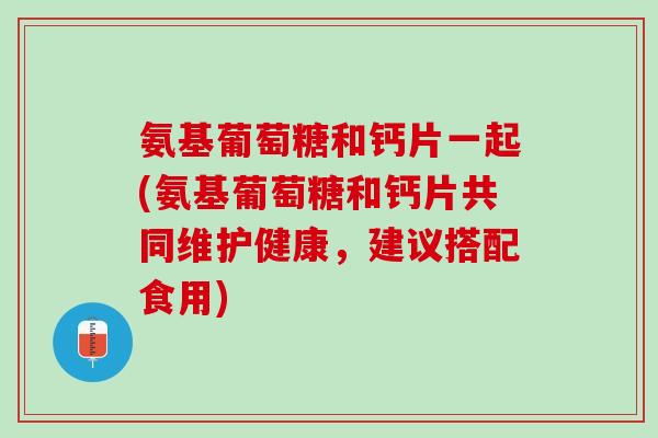 氨基葡萄糖和钙片一起(氨基葡萄糖和钙片共同维护健康，建议搭配食用)