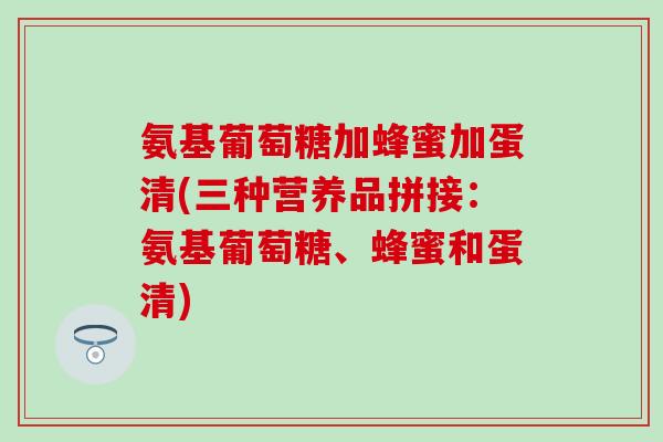 氨基葡萄糖加蜂蜜加蛋清(三种营养品拼接：氨基葡萄糖、蜂蜜和蛋清)