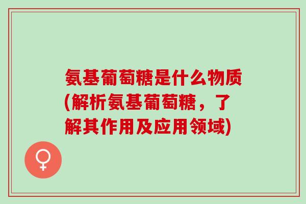 氨基葡萄糖是什么物质(解析氨基葡萄糖，了解其作用及应用领域)