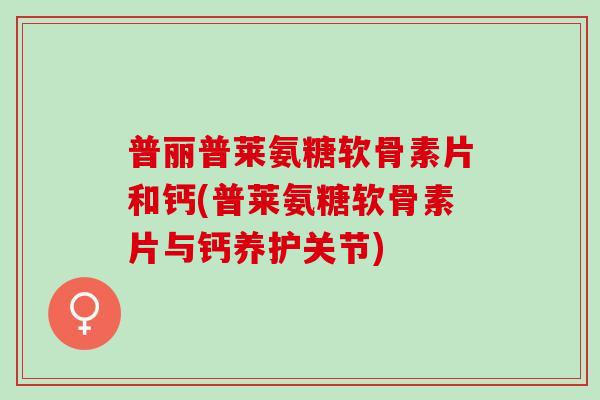 普丽普莱氨糖软骨素片和钙(普莱氨糖软骨素片与钙养护关节)