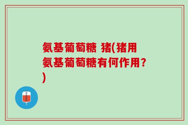 氨基葡萄糖 猪(猪用氨基葡萄糖有何作用？)