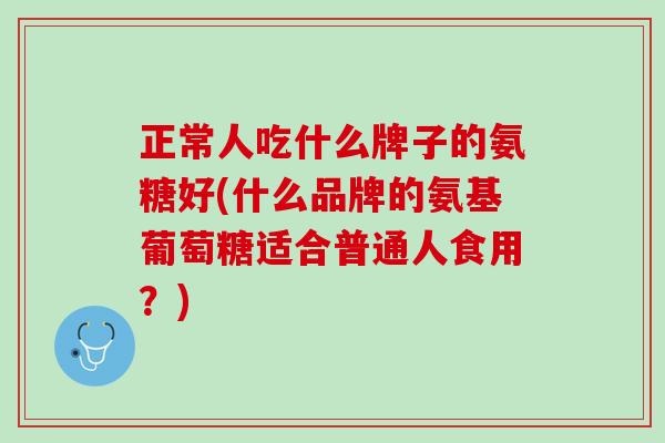 正常人吃什么牌子的氨糖好(什么品牌的氨基葡萄糖适合普通人食用？)