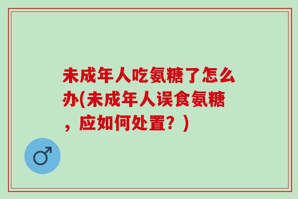 未成年人吃氨糖了怎么办(未成年人误食氨糖，应如何处置？)