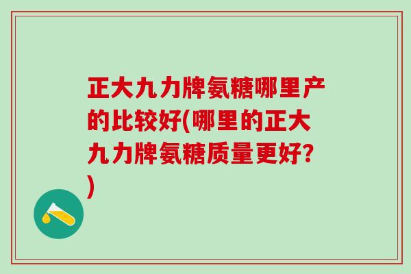 正大九力牌氨糖哪里产的比较好(哪里的正大九力牌氨糖质量更好？)