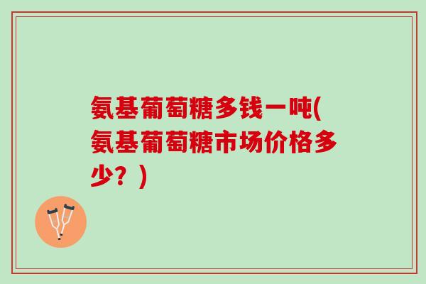 氨基葡萄糖多钱一吨(氨基葡萄糖市场价格多少？)