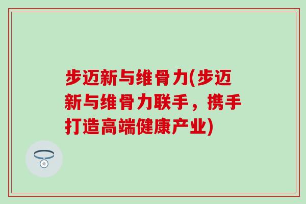 步迈新与维骨力(步迈新与维骨力联手，携手打造高端健康产业)