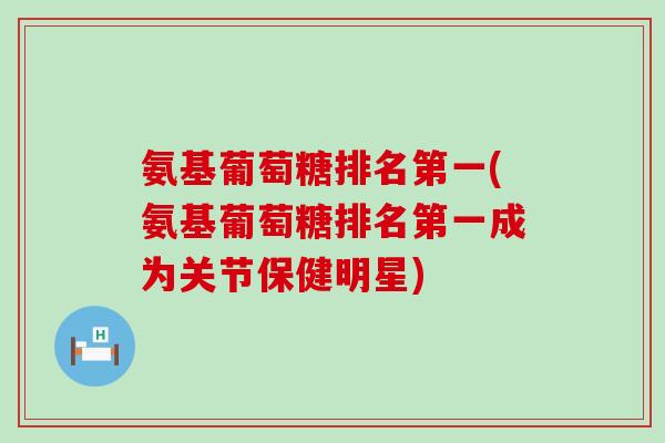 氨基葡萄糖排名第一(氨基葡萄糖排名第一成为关节保健明星)