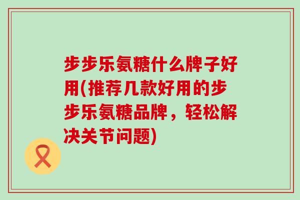 步步乐氨糖什么牌子好用(推荐几款好用的步步乐氨糖品牌，轻松解决关节问题)