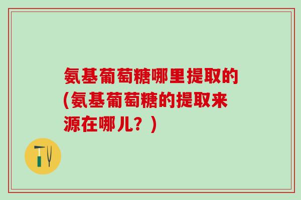 氨基葡萄糖哪里提取的(氨基葡萄糖的提取来源在哪儿？)