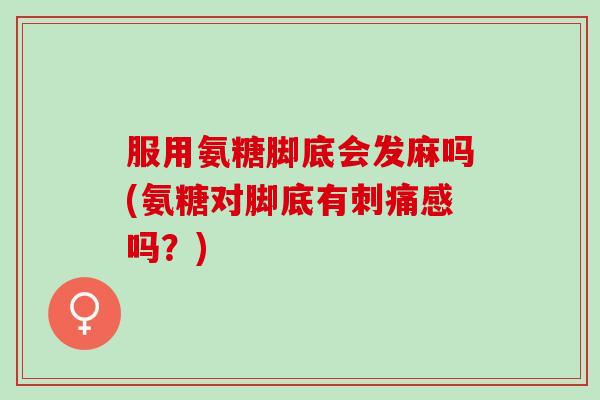 服用氨糖脚底会发麻吗(氨糖对脚底有刺痛感吗？)