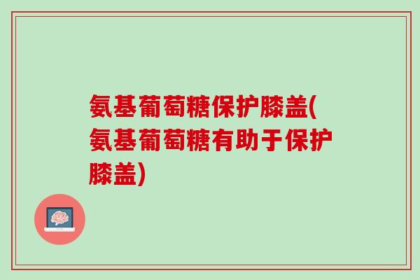 氨基葡萄糖保护膝盖(氨基葡萄糖有助于保护膝盖)