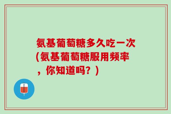 氨基葡萄糖多久吃一次(氨基葡萄糖服用频率，你知道吗？)