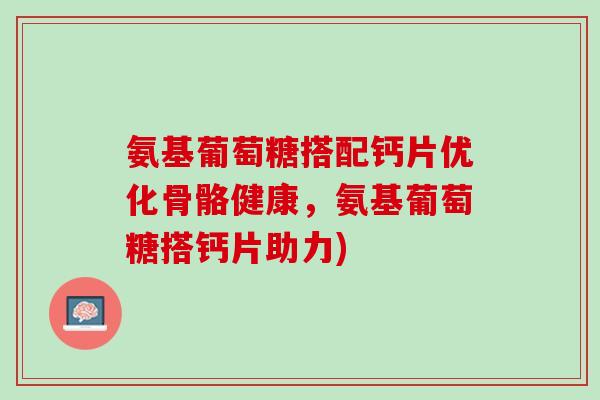 氨基葡萄糖搭配钙片优化骨骼健康，氨基葡萄糖搭钙片助力)