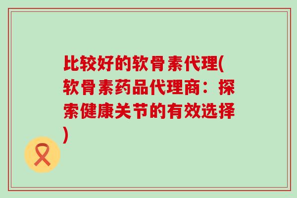 比较好的软骨素代理(软骨素药品代理商：探索健康关节的有效选择)