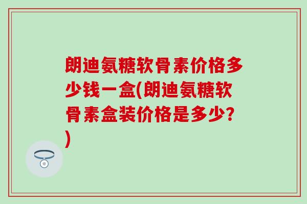 朗迪氨糖软骨素价格多少钱一盒(朗迪氨糖软骨素盒装价格是多少？)
