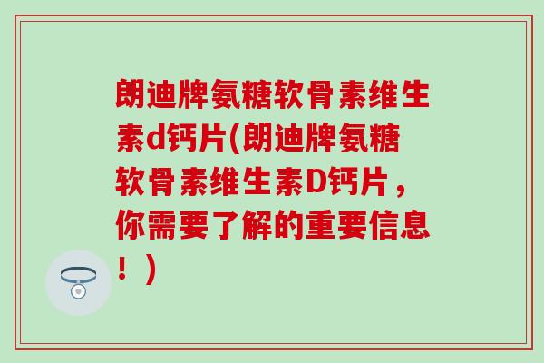 朗迪牌氨糖软骨素维生素d钙片(朗迪牌氨糖软骨素维生素D钙片，你需要了解的重要信息！)