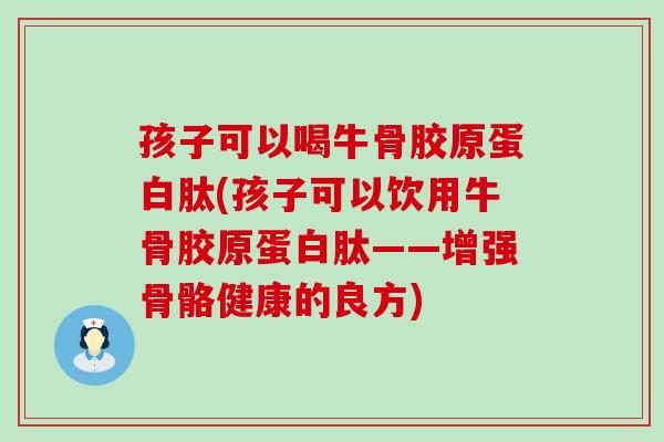 孩子可以喝牛骨胶原蛋白肽(孩子可以饮用牛骨胶原蛋白肽——增强骨骼健康的良方)
