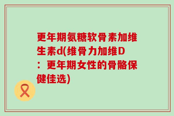 更年期氨糖软骨素加维生素d(维骨力加维D：更年期女性的骨骼保健佳选)