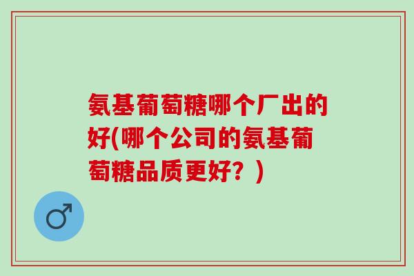 氨基葡萄糖哪个厂出的好(哪个公司的氨基葡萄糖品质更好？)