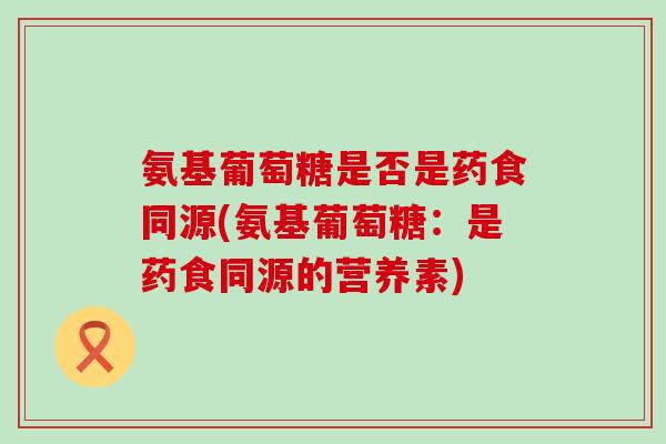 氨基葡萄糖是否是药食同源(氨基葡萄糖：是药食同源的营养素)