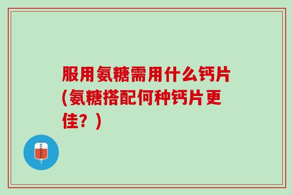 服用氨糖需用什么钙片(氨糖搭配何种钙片更佳？)