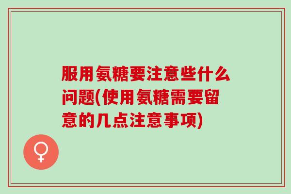 服用氨糖要注意些什么问题(使用氨糖需要留意的几点注意事项)