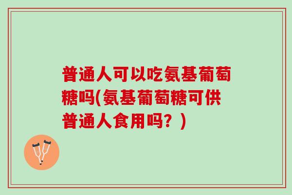 普通人可以吃氨基葡萄糖吗(氨基葡萄糖可供普通人食用吗？)