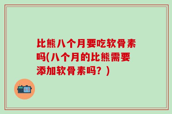 比熊八个月要吃软骨素吗(八个月的比熊需要添加软骨素吗？)