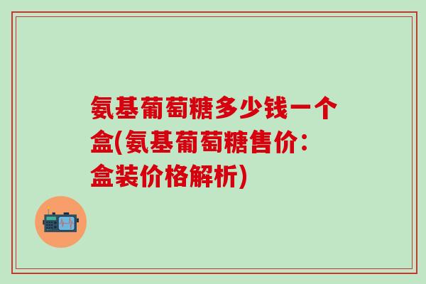 氨基葡萄糖多少钱一个盒(氨基葡萄糖售价：盒装价格解析)