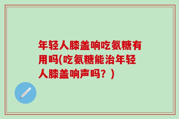 年轻人膝盖响吃氨糖有用吗(吃氨糖能治年轻人膝盖响声吗？)