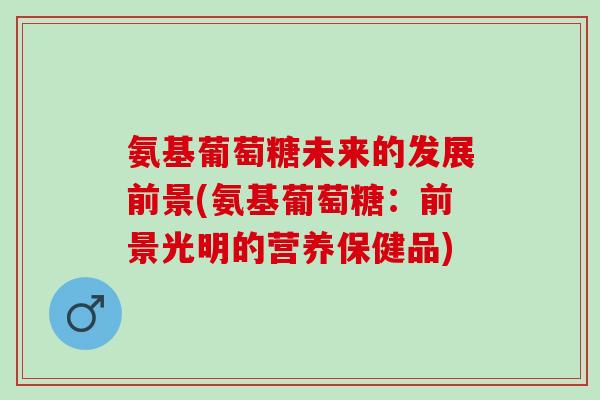 氨基葡萄糖未来的发展前景(氨基葡萄糖：前景光明的营养保健品)