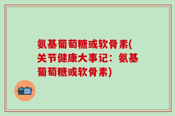 氨基葡萄糖或软骨素(关节健康大事记：氨基葡萄糖或软骨素)