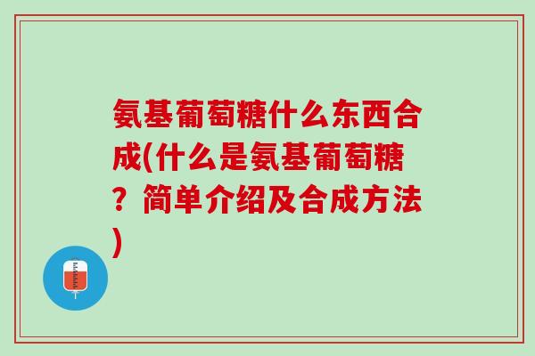 氨基葡萄糖什么东西合成(什么是氨基葡萄糖？简单介绍及合成方法)