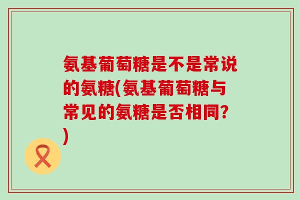 氨基葡萄糖是不是常说的氨糖(氨基葡萄糖与常见的氨糖是否相同？)