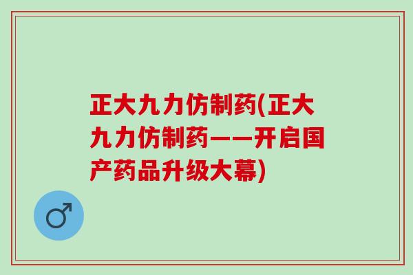 正大九力仿制药(正大九力仿制药——开启国产药品升级大幕)