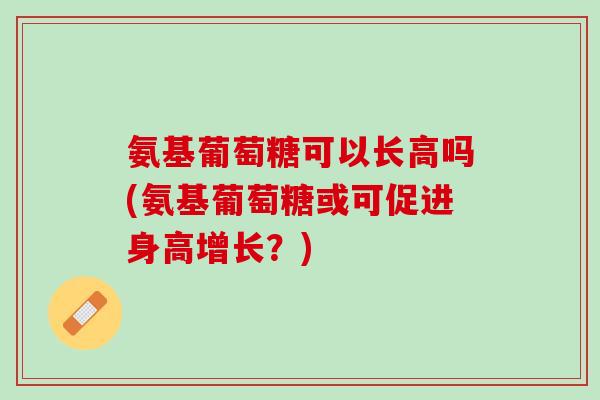 氨基葡萄糖可以长高吗(氨基葡萄糖或可促进身高增长？)
