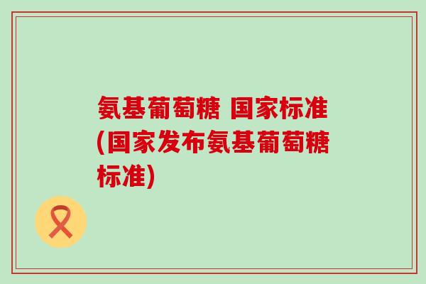 氨基葡萄糖 国家标准(国家发布氨基葡萄糖标准)