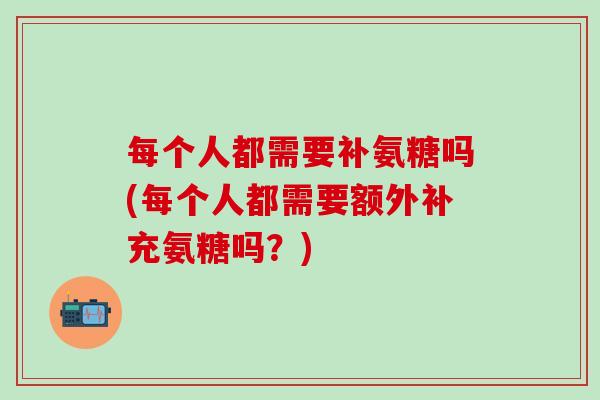 每个人都需要补氨糖吗(每个人都需要额外补充氨糖吗？)