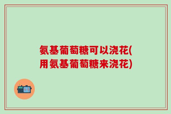 氨基葡萄糖可以浇花(用氨基葡萄糖来浇花)