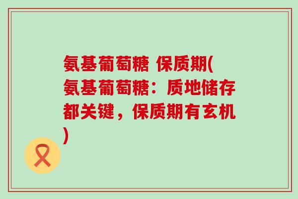 氨基葡萄糖 保质期(氨基葡萄糖：质地储存都关键，保质期有玄机)