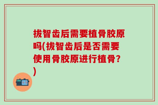 拔智齿后需要植骨胶原吗(拔智齿后是否需要使用骨胶原进行植骨?) 拔智齿后需要植骨胶原吗(拔智齿后是否需要使用骨胶原进行植骨?)