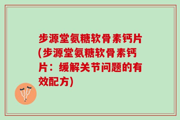步源堂氨糖软骨素钙片(步源堂氨糖软骨素钙片：缓解关节问题的有效配方)