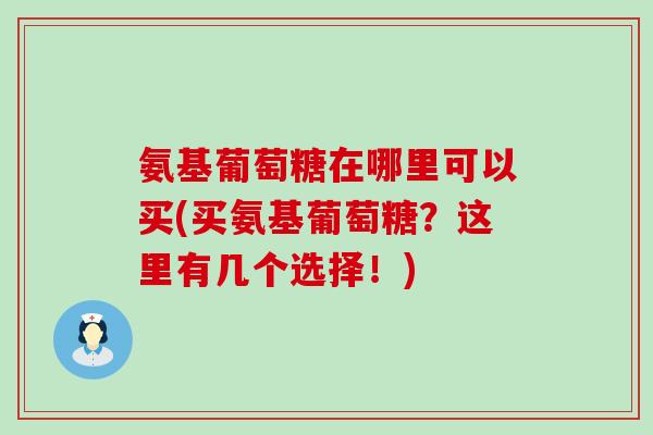 氨基葡萄糖在哪里可以买(买氨基葡萄糖？这里有几个选择！)