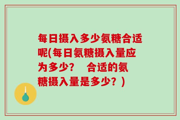 每日摄入多少氨糖合适呢(每日氨糖摄入量应为多少？  合适的氨糖摄入量是多少？)