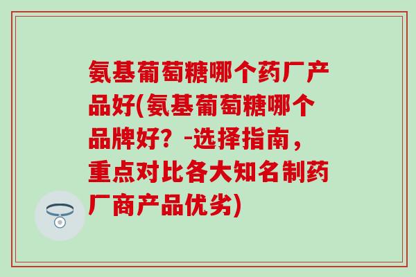 氨基葡萄糖哪个药厂产品好(氨基葡萄糖哪个品牌好？-选择指南，重点对比各大知名制药厂商产品优劣)