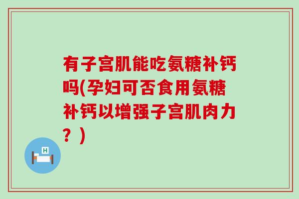 有子宫肌能吃氨糖补钙吗(孕妇可否食用氨糖补钙以增强子宫肌肉力？)
