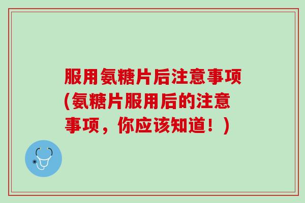 服用氨糖片后注意事项(氨糖片服用后的注意事项，你应该知道！)