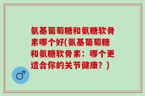 氨基葡萄糖和氨糖软骨素哪个好(氨基葡萄糖和氨糖软骨素：哪个更适合你的关节健康？)